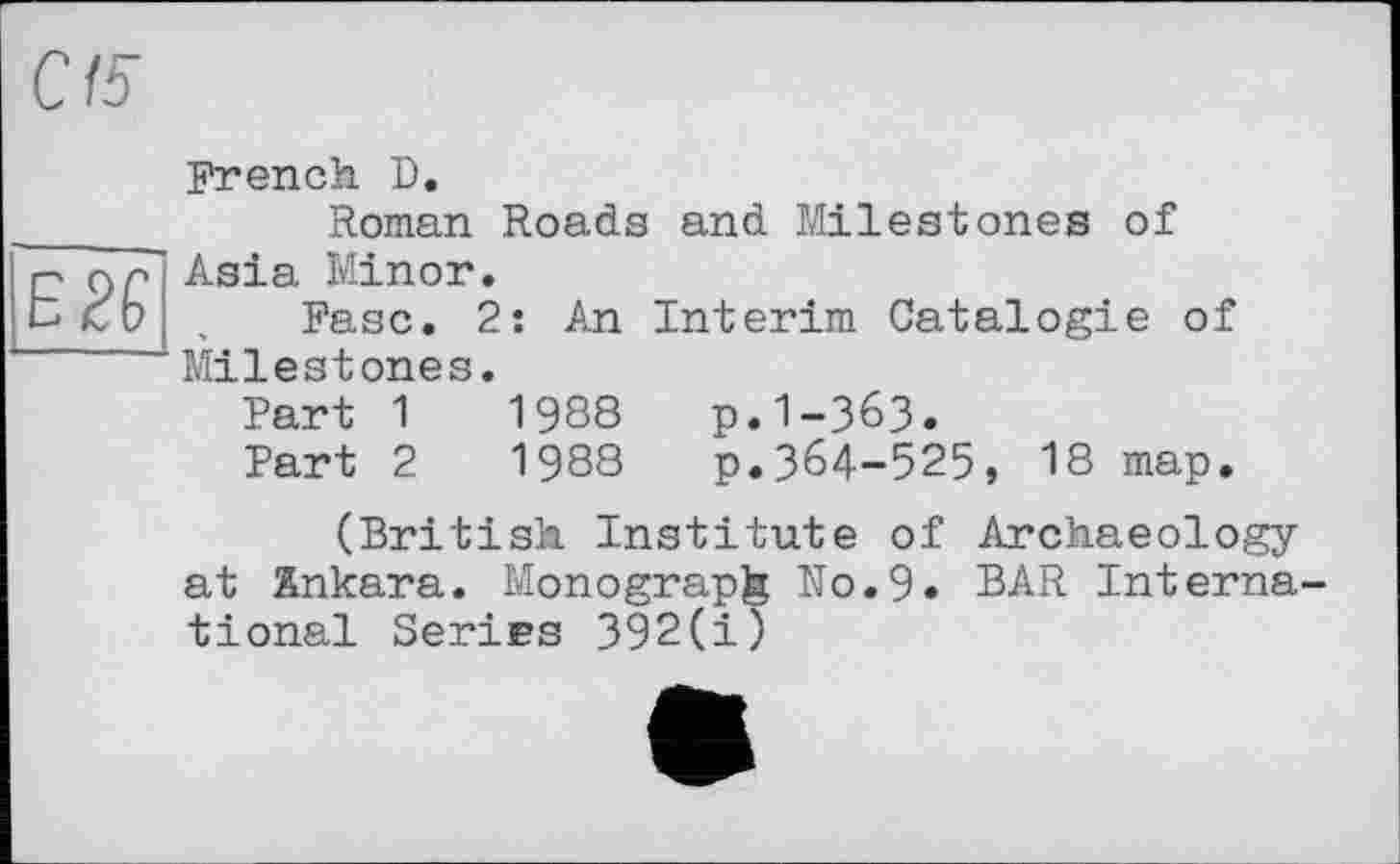 ﻿С15
Е2£
French D.
Roman Roads and Milestones of Asia Minor.
Ease. 2: An Interim Catalog!e of Milestones.
Part 1	1988	p.1-363.
Part 2	1988	p.364-525, 18 map.
(British Institute of Archaeology at Ankara. Monograph No.9« BAR Interna tional Series 392(i)